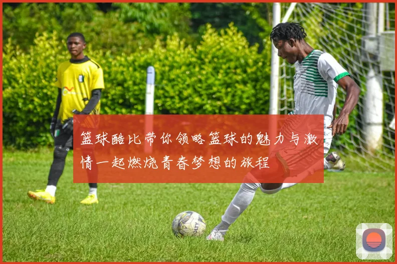 篮球酷比带你领略篮球的魅力与激情一起燃烧青春梦想的旅程