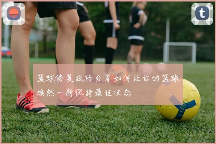 篮球修复技巧分享如何让你的篮球焕然一新保持最佳状态