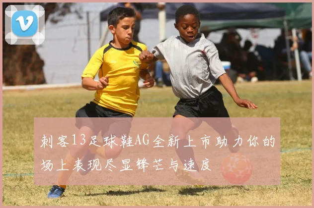 刺客13足球鞋AG全新上市助力你的场上表现尽显锋芒与速度