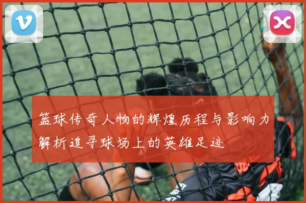 篮球传奇人物的辉煌历程与影响力解析追寻球场上的英雄足迹